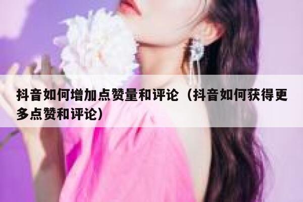 抖音如何增加点赞量和评论（抖音如何获得更多点赞和评论） 第1张