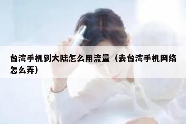 台湾手机到大陆怎么用流量(去台湾手机网络怎么弄) 第1张 台湾手机到大陆怎么用流量(去台湾手机网络怎么弄) 第1张