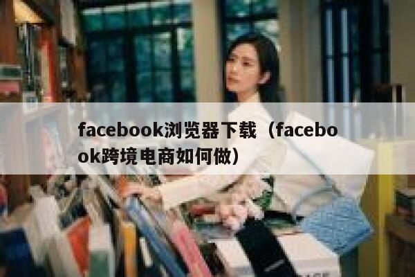 facebook浏览器下载（facebook跨境电商如何做） 第1张