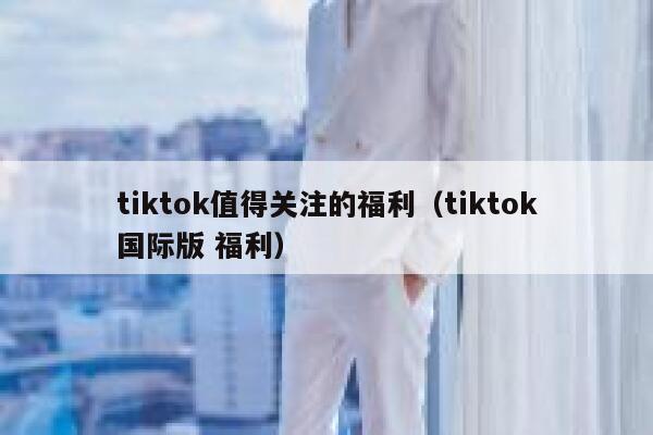 tiktok值得关注的福利（tiktok国际版 福利） 第1张