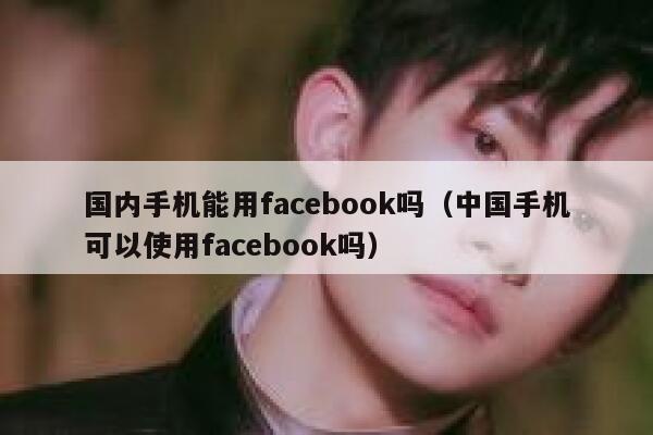 国内手机能用facebook吗（中国手机可以使用facebook吗） 第1张