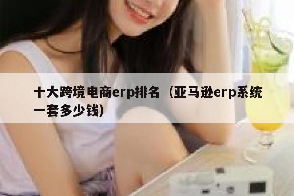 十大跨境电商erp排名(亚马逊erp系统一套多少钱) 第1张 十大跨境电商erp排名(亚马逊erp系统一套多少钱) 第1张