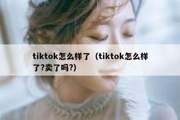 tiktok怎么样了（tiktok怎么样了?卖了吗?） 第1张
