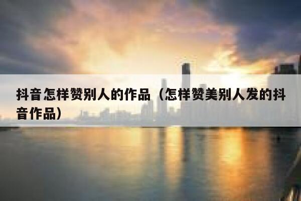 抖音怎样赞别人的作品（怎样赞美别人发的抖音作品） 第1张