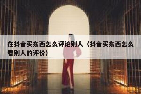 在抖音买东西怎么评论别人（抖音买东西怎么看别人的评价） 第1张