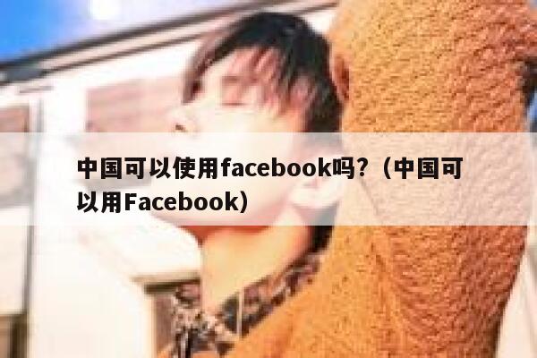 中国可以使用facebook吗?（中国可以用Facebook） 第1张