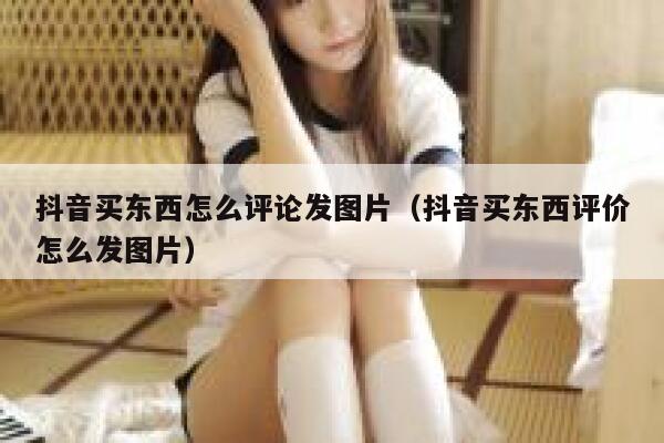 抖音买东西怎么评论发图片(抖音买东西评价怎么发图片) 第1张 抖音买东西怎么评论发图片(抖音买东西评价怎么发图片) 第1张