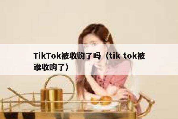 TikTok被收购了吗（tik tok被谁收购了） 第1张