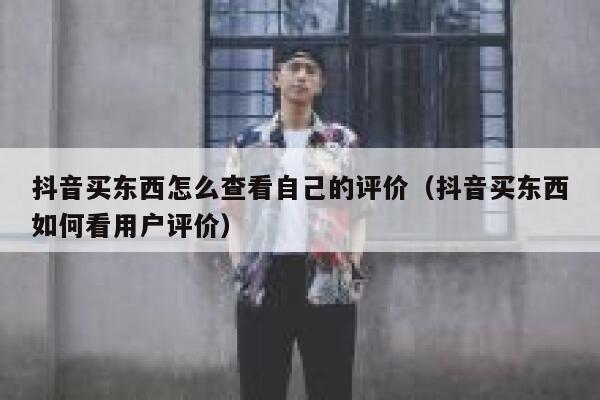 抖音买东西怎么查看自己的评价（抖音买东西如何看用户评价） 第1张
