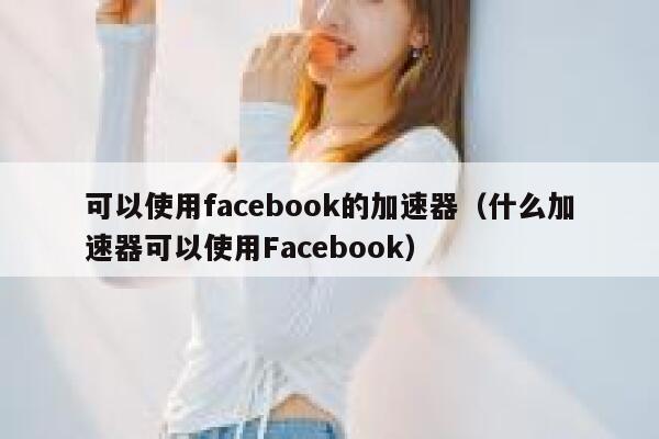 可以使用facebook的加速器（什么加速器可以使用Facebook） 第1张