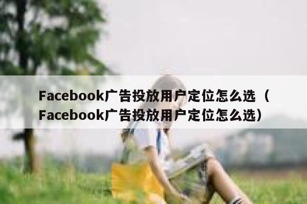 Facebook广告投放用户定位怎么选（Facebook广告投放用户定位怎么选） 第1张