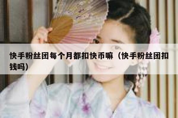 快手粉丝团每个月都扣快币嘛(快手粉丝团扣钱吗) 第1张 快手粉丝团每个月都扣快币嘛(快手粉丝团扣钱吗) 第1张