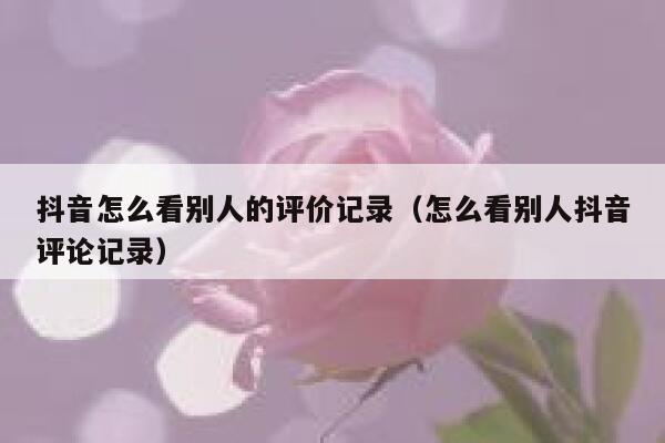 抖音怎么看别人的评价记录(怎么看别人抖音评论记录) 第1张 抖音怎么看别人的评价记录(怎么看别人抖音评论记录) 第1张
