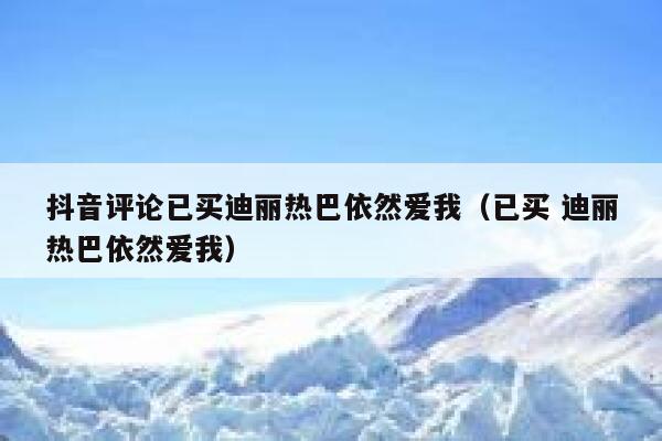 抖音评论已买迪丽热巴依然爱我（已买 迪丽热巴依然爱我） 第1张