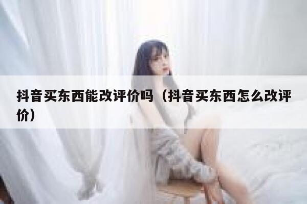 抖音买东西能改评价吗（抖音买东西怎么改评价） 第1张