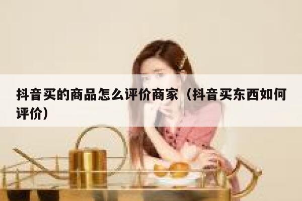 抖音买的商品怎么评价商家（抖音买东西如何评价） 第1张