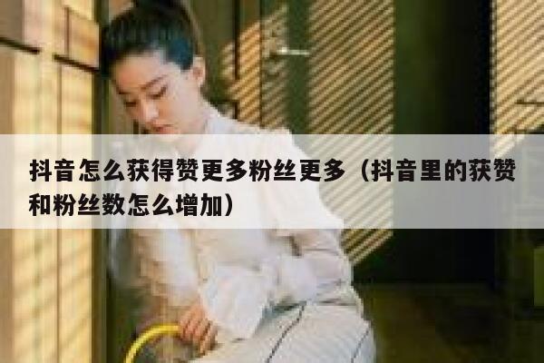抖音怎么获得赞更多粉丝更多（抖音里的获赞和粉丝数怎么增加） 第1张
