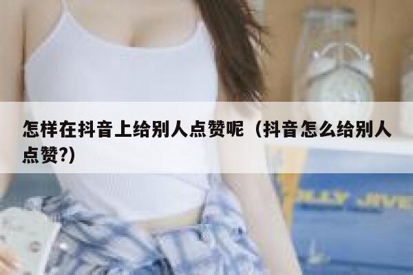 怎样在抖音上给别人点赞呢（抖音怎么给别人点赞?） 第1张
