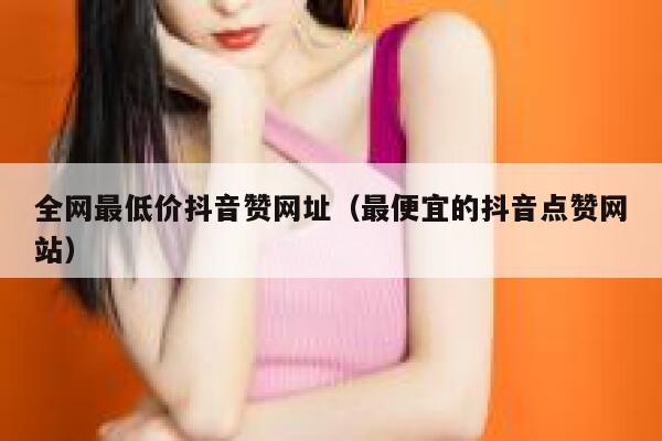 全网最低价抖音赞网址（最便宜的抖音点赞网站） 第1张