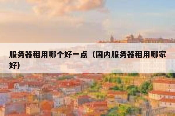 服务器租用哪个好一点（国内服务器租用哪家好） 第1张