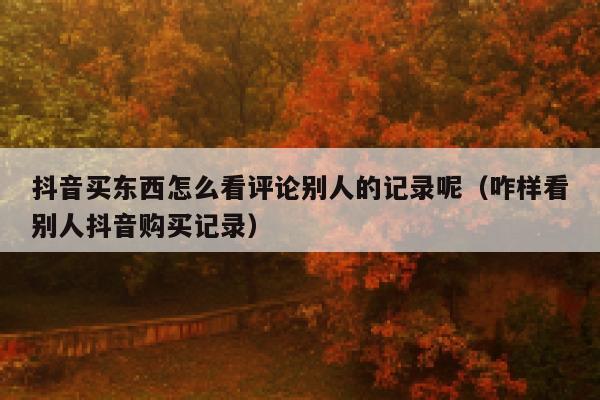 抖音买东西怎么看评论别人的记录呢（咋样看别人抖音购买记录） 第1张
