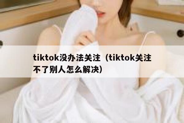 tiktok没办法关注(tiktok关注不了别人怎么解决) 第1张 tiktok没办法关注(tiktok关注不了别人怎么解决) 第1张