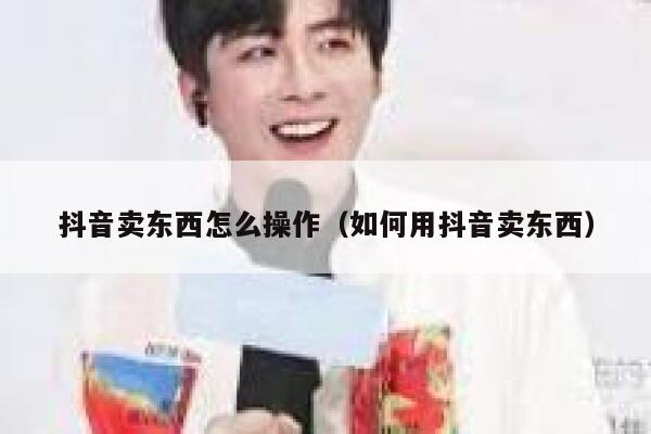 抖音卖东西怎么操作（如何用抖音卖东西） 第1张
