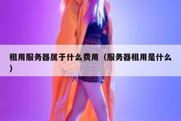 租用服务器属于什么费用（服务器租用是什么） 第1张