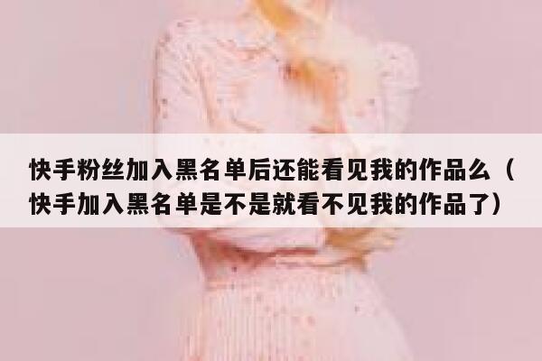 快手粉丝加入黑名单后还能看见我的作品么（快手加入黑名单是不是就看不见我的作品了） 第1张