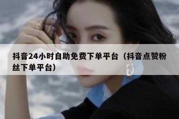 抖音24小时自助免费下单平台（抖音点赞粉丝下单平台） 第1张