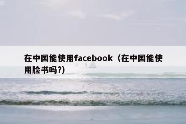在中国能使用facebook（在中国能使用脸书吗?） 第1张