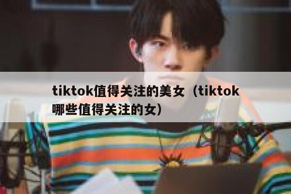 tiktok值得关注的美女（tiktok哪些值得关注的女） 第1张