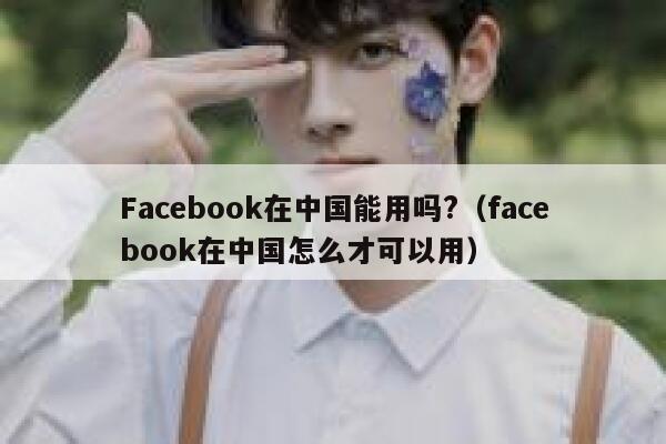 Facebook在中国能用吗?（facebook在中国怎么才可以用） 第1张