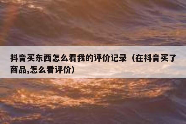 抖音买东西怎么看我的评价记录（在抖音买了商品,怎么看评价） 第1张