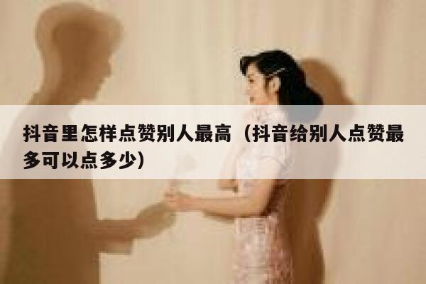 抖音里怎样点赞别人最高（抖音给别人点赞最多可以点多少） 第1张