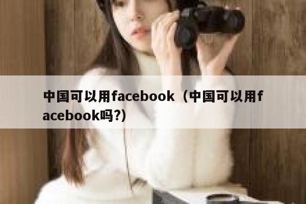 中国可以用facebook（中国可以用facebook吗?） 第1张