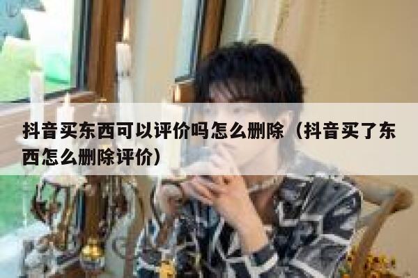 抖音买东西可以评价吗怎么删除（抖音买了东西怎么删除评价） 第1张