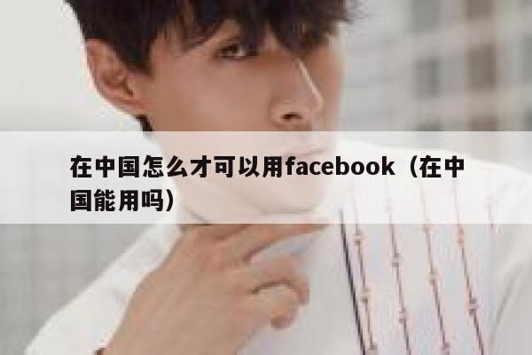 在中国怎么才可以用facebook（在中国能用吗） 第1张
