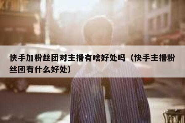 快手加粉丝团对主播有啥好处吗（快手主播粉丝团有什么好处） 第1张