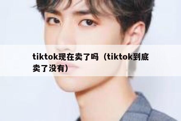 tiktok现在卖了吗（tiktok到底卖了没有） 第1张