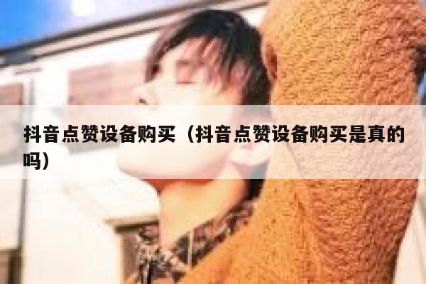 抖音点赞设备购买（抖音点赞设备购买是真的吗） 第1张