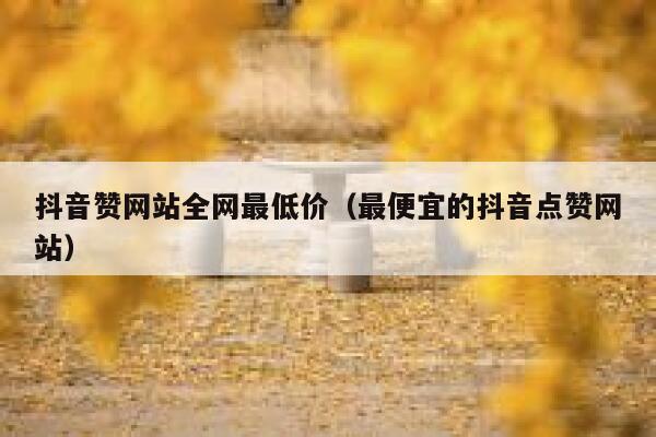 抖音赞网站全网最低价（最便宜的抖音点赞网站） 第1张