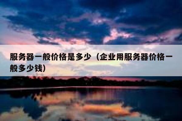 服务器一般价格是多少（企业用服务器价格一般多少钱） 第1张