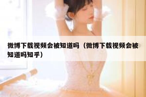 微博下载视频会被知道吗（微博下载视频会被知道吗知乎） 第1张