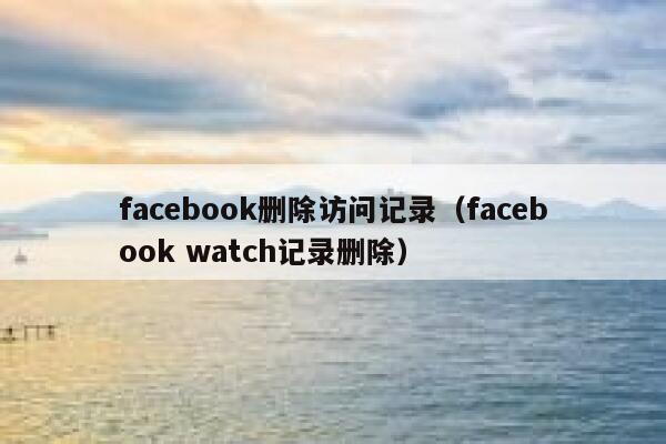 facebook删除访问记录（facebook watch记录删除） 第1张
