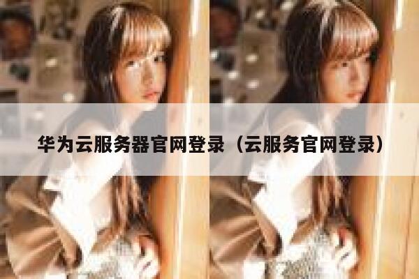 华为云服务器官网登录（云服务官网登录） 第1张