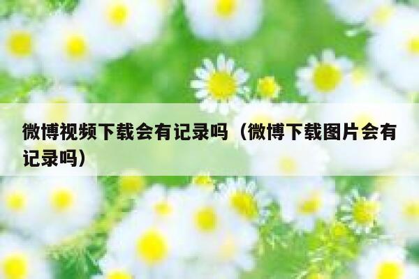 微博视频下载会有记录吗（微博下载图片会有记录吗） 第1张