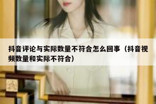 抖音评论与实际数量不符合怎么回事（抖音视频数量和实际不符合） 第1张
