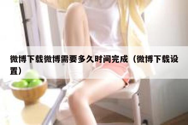 微博下载微博需要多久时间完成（微博下载设置） 第1张