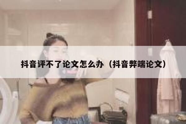 抖音评不了论文怎么办（抖音弊端论文） 第1张